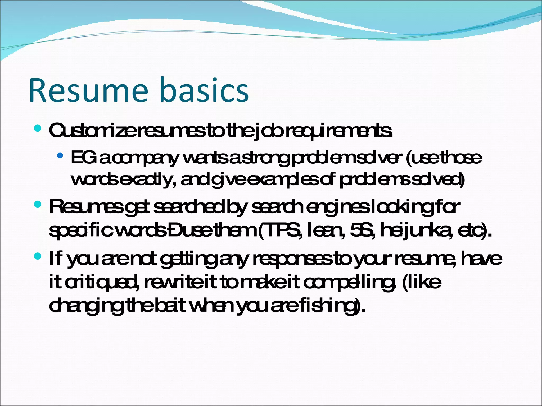 Customize resumes to the job requirements. EG a company wants a strong problem solver (use those words exactly, and give examples of problems solved) Resumes get searched by search engines looking for specific words – use them (TPS, lean, 5S, heijunka, etc). If you are not getting any responses to your resume, have it critiqued, rewrite it to make it compelling. (like changing the bait when you are fishing). Resume basics 