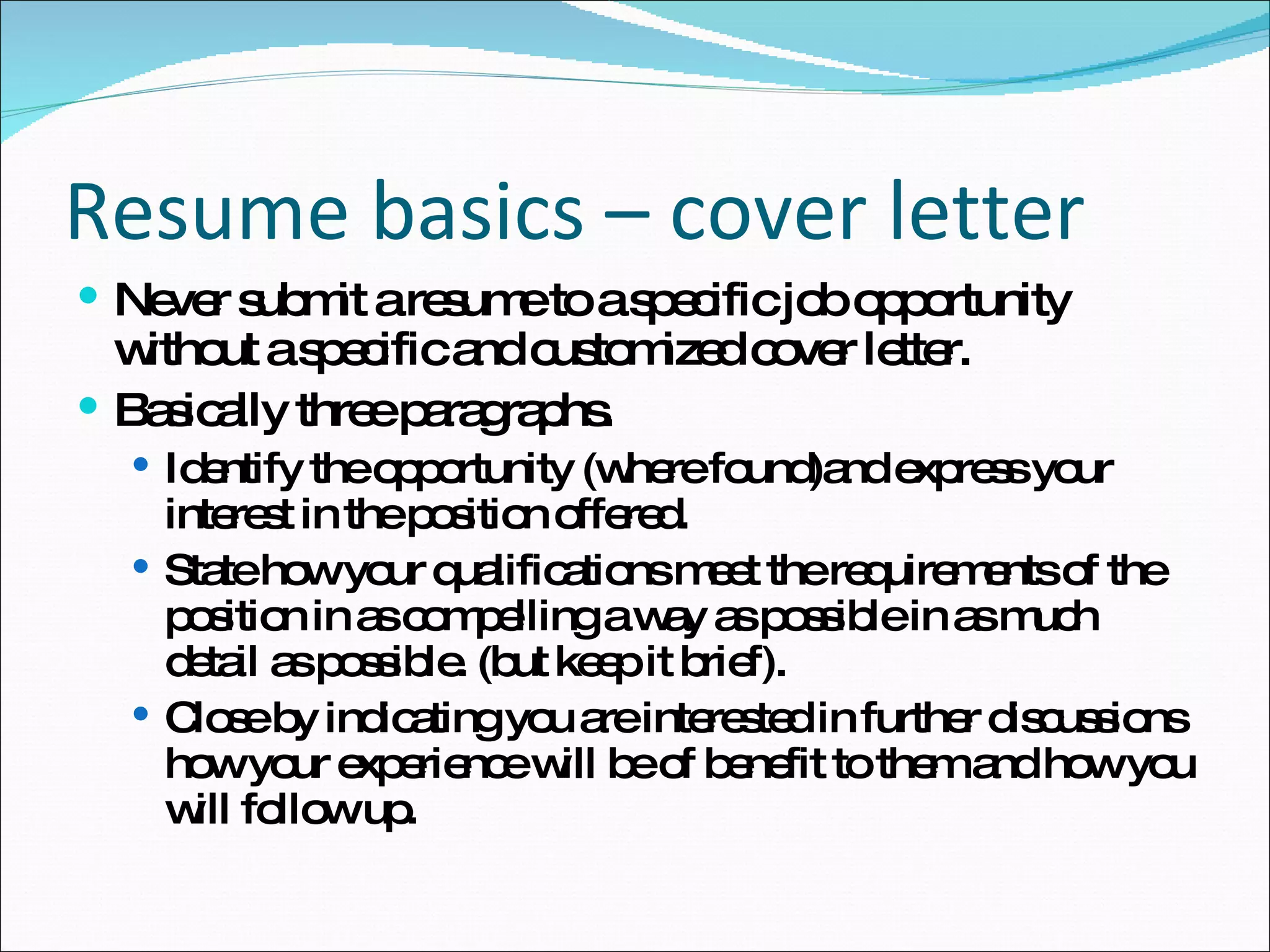 Never submit a resume to a specific job opportunity without a specific and customized cover letter. Basically three paragraphs. Identify the opportunity (where found)and express your interest in the position offered. State how your qualifications meet the requirements of the position in as compelling a way as possible in as much detail as possible. (but keep it brief). Close by indicating you are interested in further discussions how your experience will be of benefit to them and how you will follow up. Resume basics – cover letter 