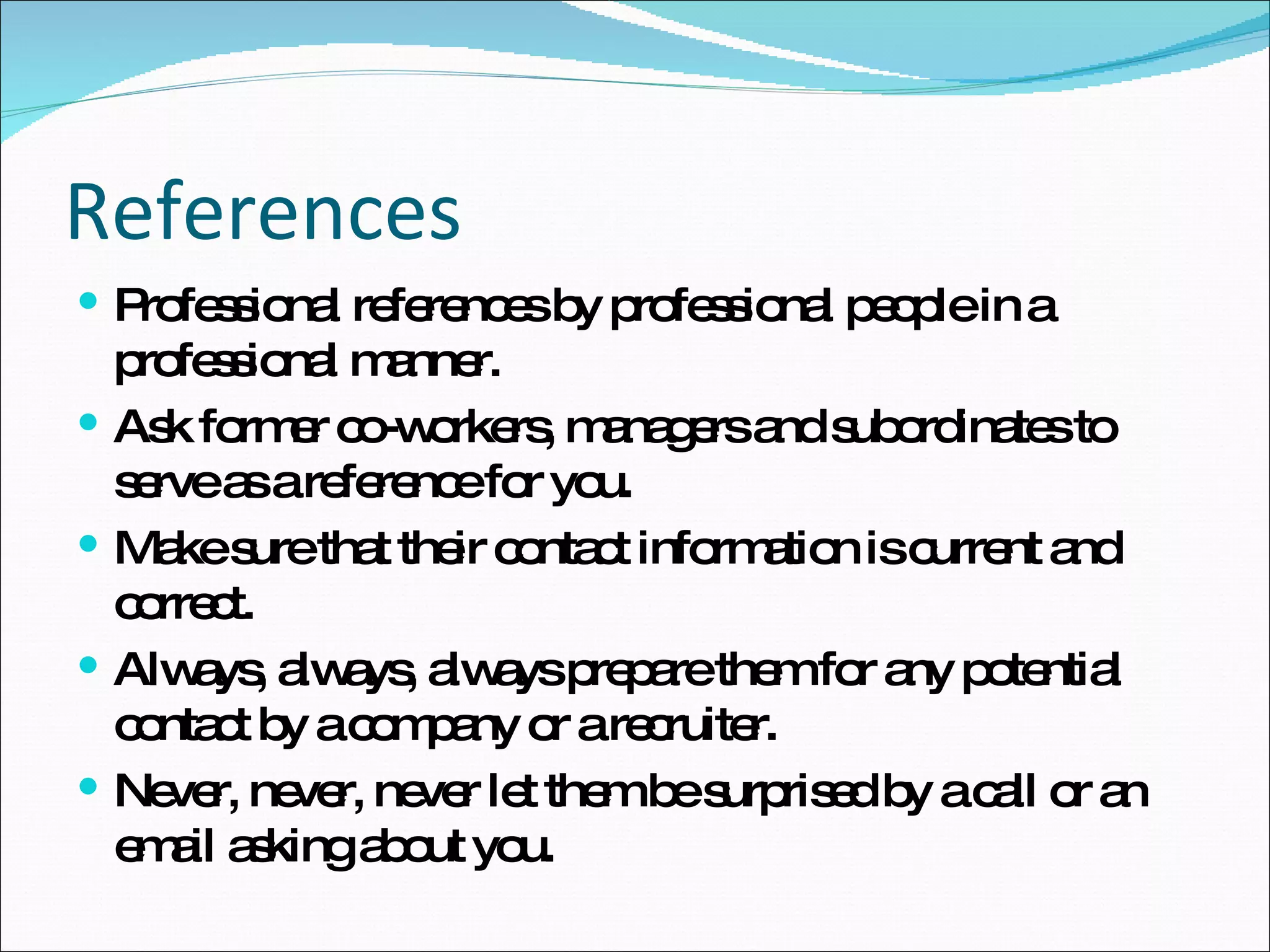 References Professional references by professional people in a professional manner. Ask former co-workers, managers and subordinates to serve as a reference for you. Make sure that their contact information is current and correct. Always, always, always prepare them for any potential contact by a company or a recruiter. Never, never, never let them be surprised by a call or an email asking about you. 