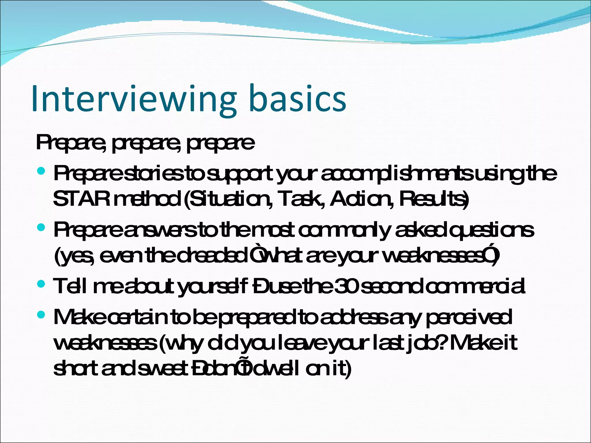 Interviewing basics Prepare, prepare, prepare Prepare stories to support your accomplishments using the STAR method (Situation, Task, Action, Results) Prepare answers to the most commonly asked questions (yes, even the dreaded “what are your weaknesses”) Tell me about yourself – use the 30 second commercial Make certain to be prepared to address any perceived weaknesses (why did you leave your last job? Make it short and sweet –don’t dwell on it) 