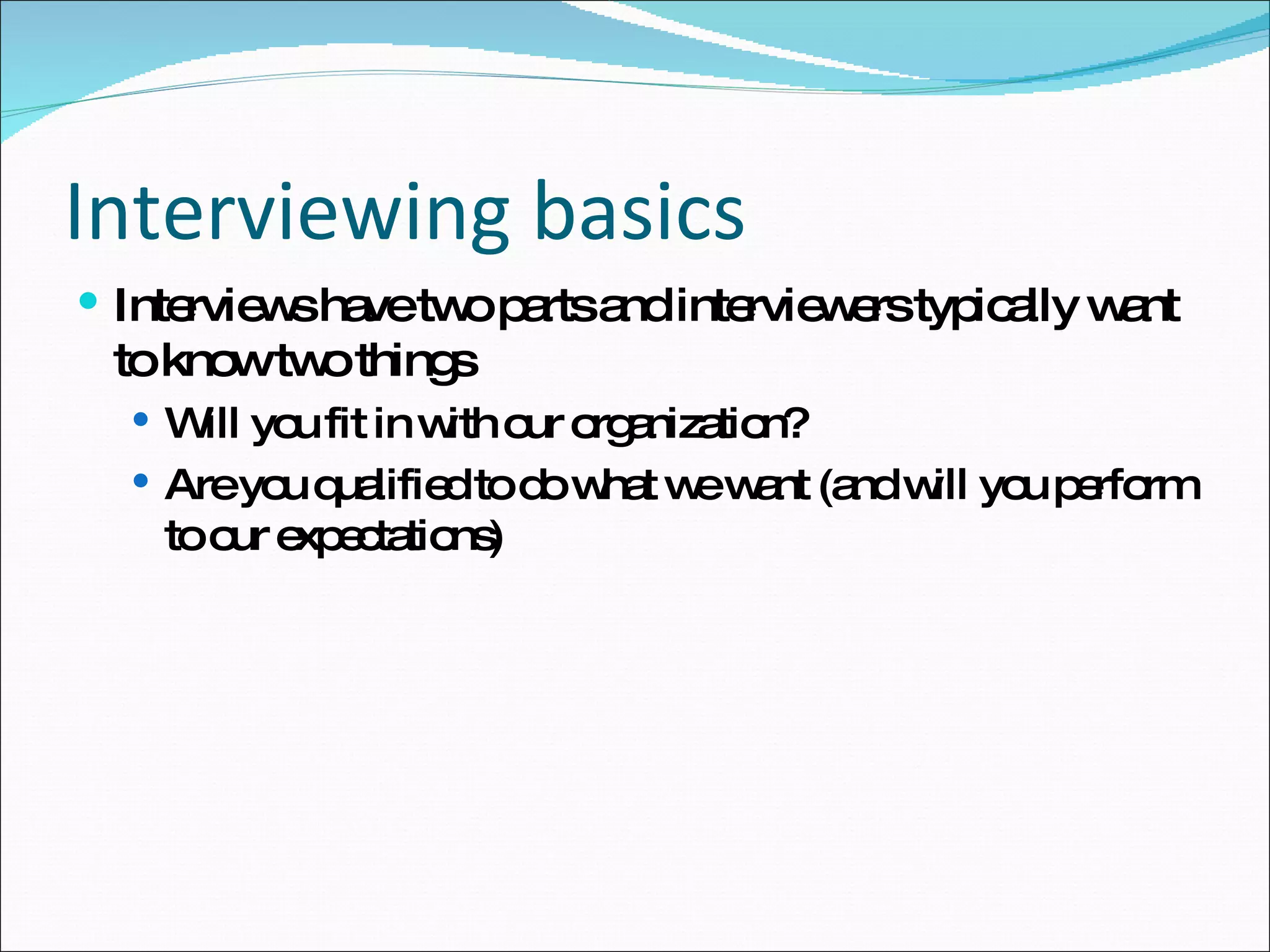 Interviewing basics Interviews have two parts and interviewers typically want to know two things Will you fit in with our organization? Are you qualified to do what we want (and will you perform to our expectations) 