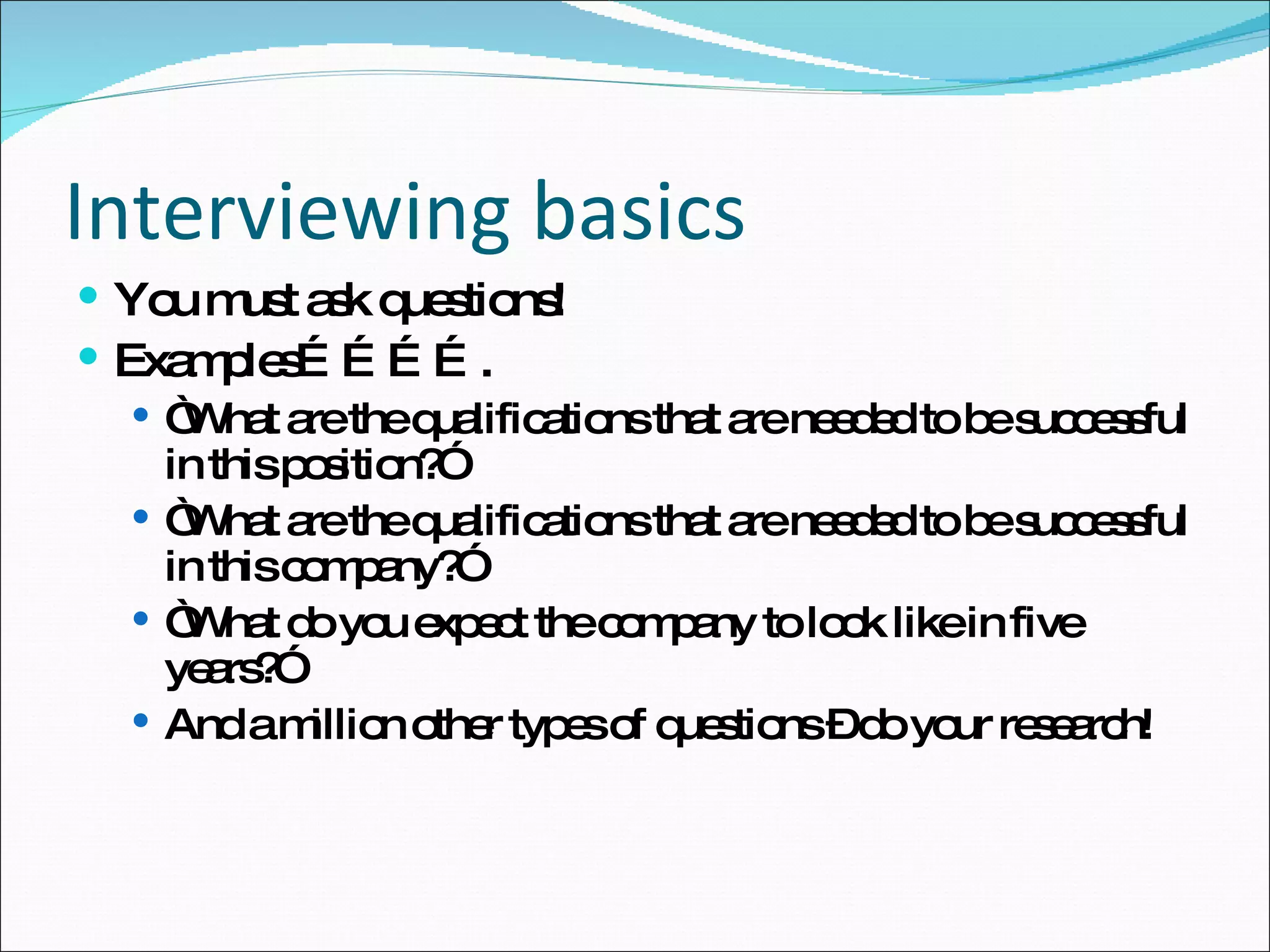 You must ask questions!  Examples…………. “ What are the qualifications that are needed to be successful in this position?” “ What are the qualifications that are needed to be successful in this company?” “ What do you expect the company to look like in five years?” And a million other types of questions – do your research! Interviewing basics 