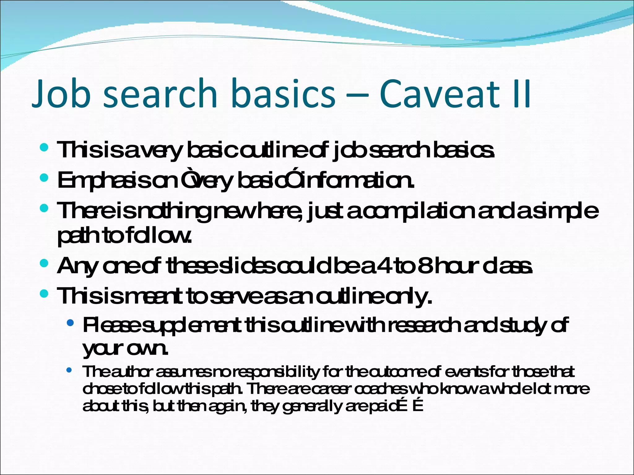 Job search basics – Caveat II This is a very basic outline of job search basics. Emphasis on “very basic” information. There is nothing new here, just a compilation and a simple path to follow. Any one of these slides could be a 4 to 8 hour class. This is meant to serve as an outline only. Please supplement this outline with research and study of your own. The author assumes no responsibility for the outcome of events for those that chose to follow this path. There are career coaches who know a whole lot more about this, but then again, they generally are paid…… 