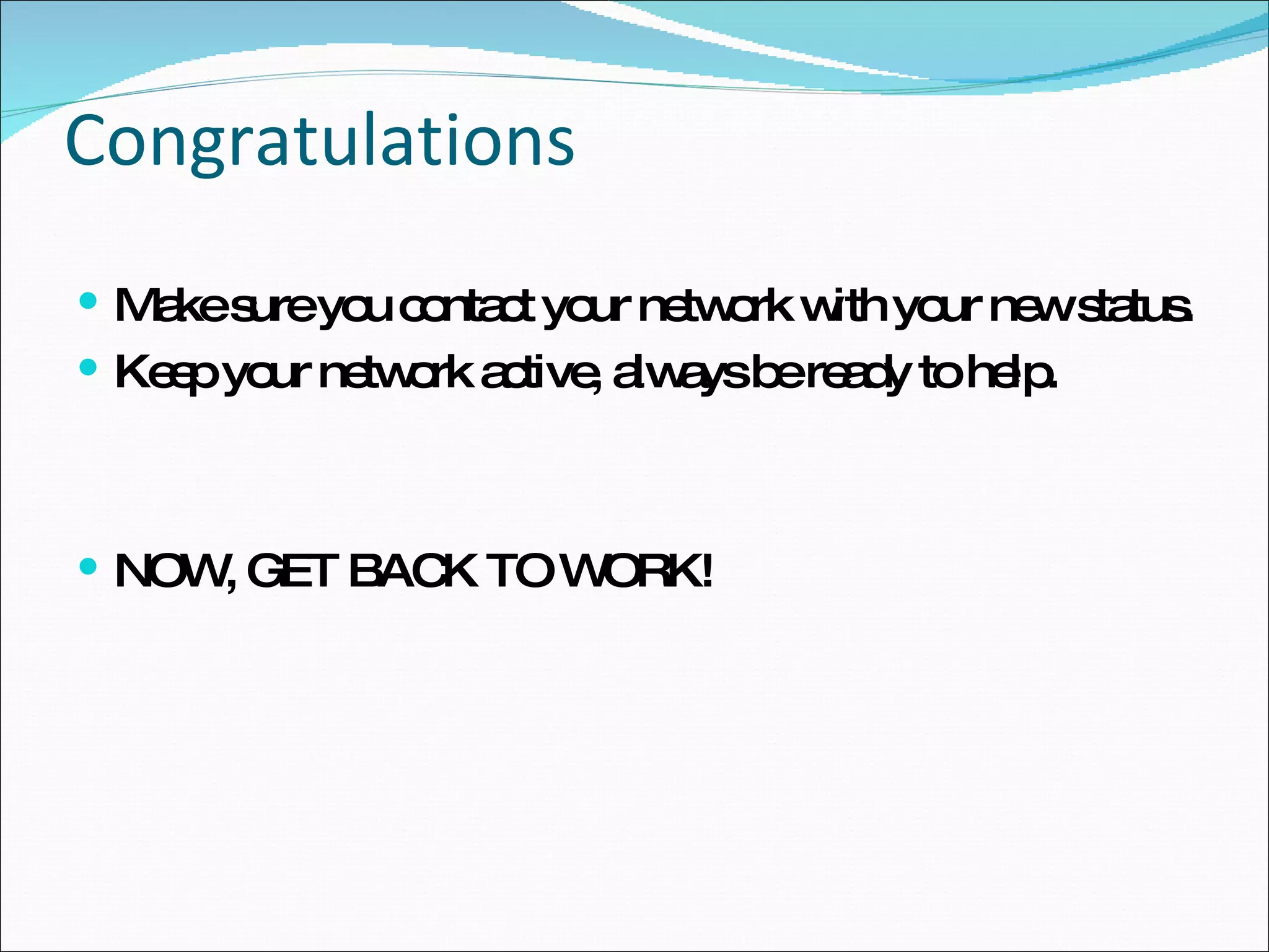 Congratulations Make sure you contact your network with your new status. Keep your network active, always be ready to help. NOW, GET BACK TO WORK! 