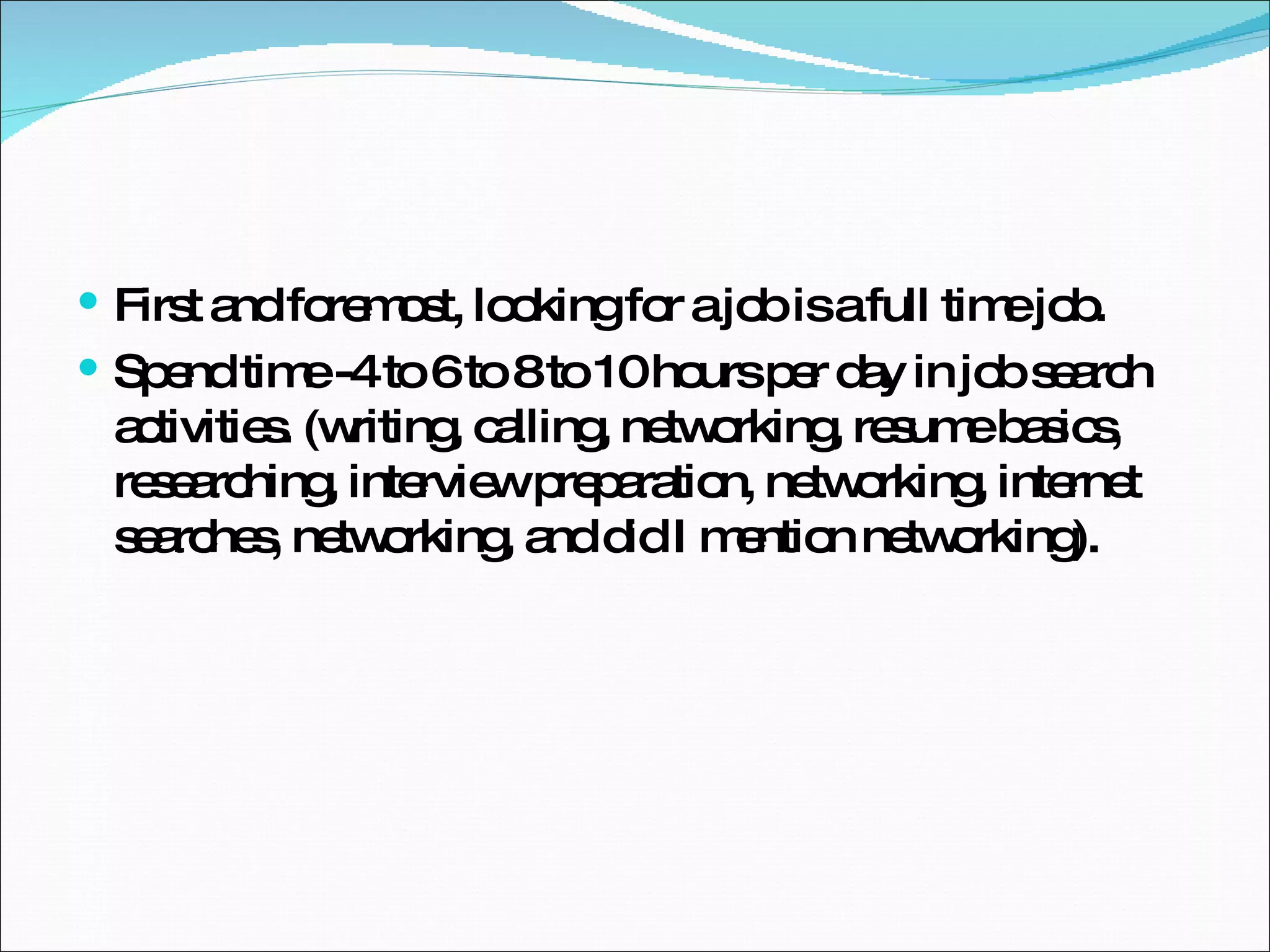 First and foremost, looking for a job is a full time job. Spend time -4 to 6 to 8 to 10 hours per day in job search activities. (writing, calling, networking, resume basics, researching, interview preparation, networking, internet searches, networking, and did I mention networking). 