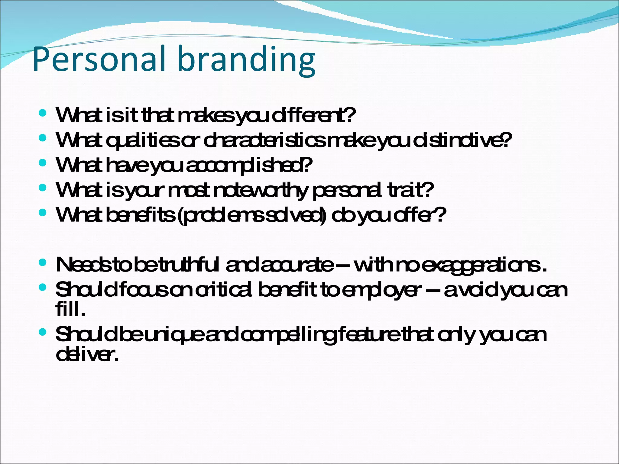 Personal branding What is it that makes you different?  What qualities or characteristics make you distinctive? What have you accomplished? What is your most noteworthy personal trait? What benefits (problems solved) do you offer? Needs to be truthful and accurate -- with no exaggerations . Should focus on critical benefit to employer -- a void you can fill. Should be unique and compelling feature that only you can deliver. 