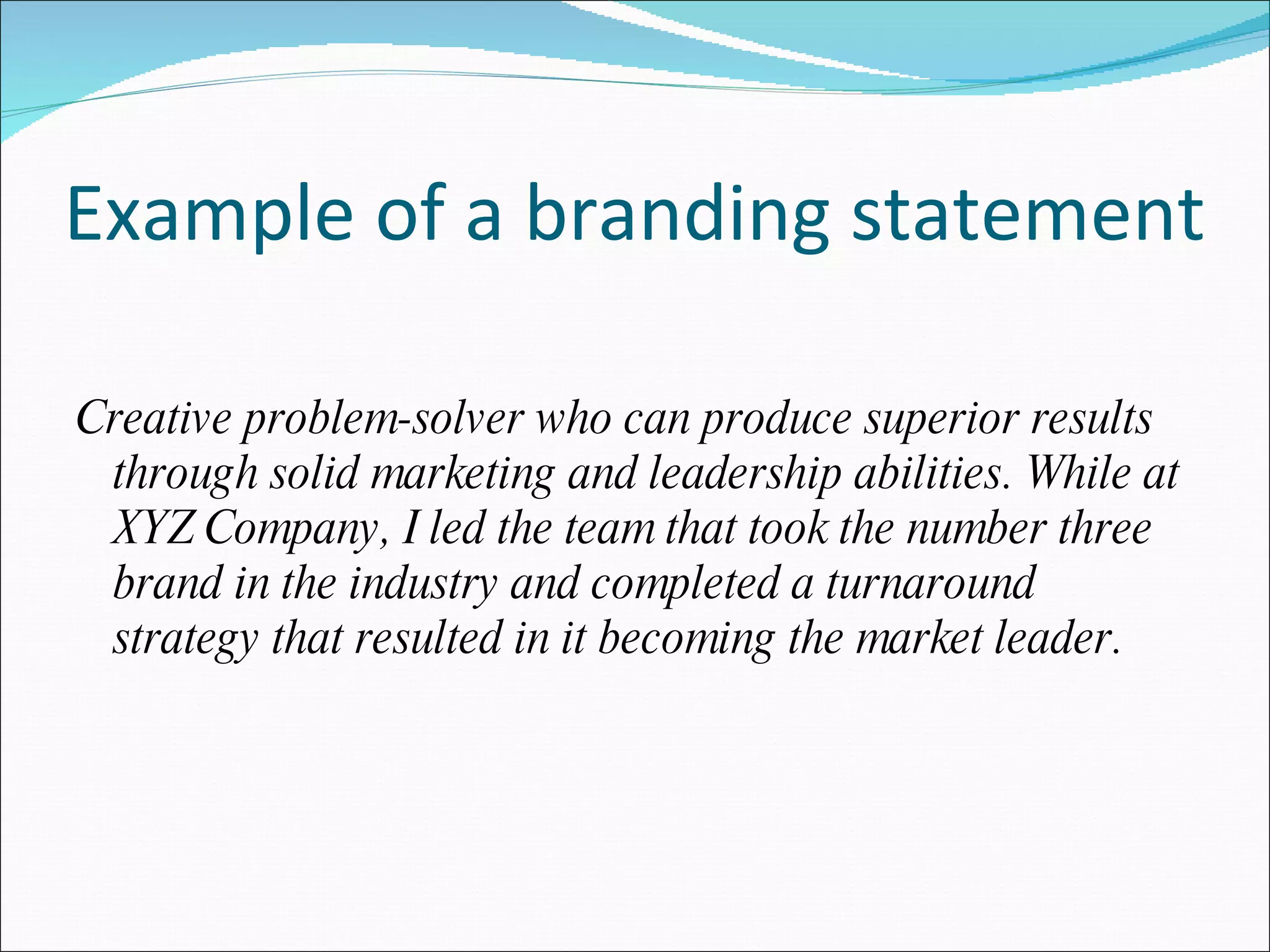 Example of a branding statement Creative problem-solver who can produce superior results through solid marketing and leadership abilities. While at XYZ Company, I led the team that took the number three brand in the industry and completed a turnaround strategy that resulted in it becoming the market leader. 