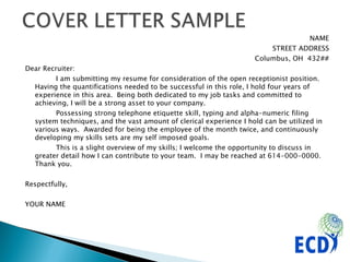 NAME STREET ADDRESS Columbus, OH  432## Dear Recruiter:  I am submitting my resume for consideration of the open receptionist position. Having the quantifications needed to be successful in this role, I hold four years of experience in this area.  Being both dedicated to my job tasks and committed to achieving, I will be a strong asset to your company.  Possessing strong telephone etiquette skill, typing and alpha-numeric filing system techniques, and the vast amount of clerical experience I hold can be utilized in various ways.  Awarded for being the employee of the month twice, and continuously developing my skills sets are my self imposed goals.  This is a slight overview of my skills; I welcome the opportunity to discuss in greater detail how I can contribute to your team.  I may be reached at 614-000-0000.  Thank you. Respectfully,  YOUR NAME 