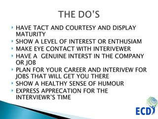 HAVE TACT AND COURTESY AND DISPLAY MATURITY SHOW A LEVEL OF INTEREST OR ENTHUSIAM MAKE EYE CONTACT WITH INTERIVEWER HAVE A  GENUINE INTERST IN THE COMPANY OR JOB PLAN FOR YOUR CAREER AND INTERIVEW FOR JOBS THAT WILL GET YOU THERE SHOW A HEALTHY SENSE OF HUMOUR EXPRESS APPRECATION FOR THE INTERVIEWR’S TIME 