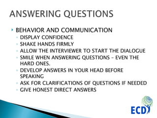 BEHAVIOR AND COMMUNICATION DISPLAY CONFIDENCE SHAKE HANDS FIRMLY ALLOW THE INTERVIEWER TO START THE DIALOGUE SMILE WHEN ANSWERING QUESTIONS – EVEN THE HARD ONES. DEVELOP ANSWERS IN YOUR HEAD BEFORE SPEAKING ASK FOR CLARIFICATIONS OF QUESTIONS IF NEEDED GIVE HONEST DIRECT ANSWERS 