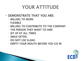 DEMONSTRATE THAT YOU ARE: WILLING TO WORK FLEXIBLE WILLING TO CONTRIBUTE TO THE COMPANY THE PERSON THEY WANT TO HIRE SIT UP AT ALL TIMES SMILE OFTEN DO NOT USE SLANG  EMPTY YOUR MOUTH BEFORE YOU GO IN 