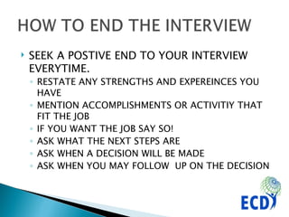 SEEK A POSTIVE END TO YOUR INTERVIEW EVERYTIME.  RESTATE ANY STRENGTHS AND EXPEREINCES YOU HAVE MENTION ACCOMPLISHMENTS OR ACTIVITIY THAT FIT THE JOB IF YOU WANT THE JOB SAY SO! ASK WHAT THE NEXT STEPS ARE ASK WHEN A DECISION WILL BE MADE ASK WHEN YOU MAY FOLLOW  UP ON THE DECISION 