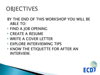 BY THE END OF THIS WORKSHOP YOU WILL BE ABLE TO: FIND A JOB OPENING CREATE A RESUME WRITE A COVER LETTER EXPLORE INTERVIEWING TIPS KNOW THE ETIQUETTE FOR AFTER AN INTERVIEW. 