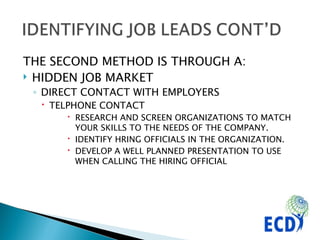 THE SECOND METHOD IS THROUGH A:  HIDDEN JOB MARKET DIRECT CONTACT WITH EMPLOYERS TELPHONE CONTACT RESEARCH AND SCREEN ORGANIZATIONS TO MATCH YOUR SKILLS TO THE NEEDS OF THE COMPANY. IDENTIFY HRING OFFICIALS IN THE ORGANIZATION. DEVELOP A WELL PLANNED PRESENTATION TO USE WHEN CALLING THE HIRING OFFICIAL 