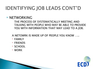 NETWORKING THE PROCESS OF SYSTEMATICALLY MEETING AND TALKING WITH PEOPLE WHO MAY BE ABLE TO PROVIDE YOU WITH INFORMATION THAT MAY LEAD TO A JOB.  A NETOWRK IS MADE UP OF PEOPLE YOU KNOW ….. FAMILY FRIENDS SCHOOL WORK 