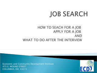 HOW TO SEACH FOR A JOB  APPLY FOR A JOB  AND WHAT TO DO AFTER THE INTERVIEW Economic and Community Development Institute 475 E. MOUND STREET COLUMBUS, OH  43215 