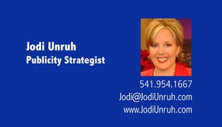 Jodi Unruh
Publicity Strategist

                            541.954.1667
                       Jodi@JodiUnruh.com
                        www.JodiUnruh.com
 