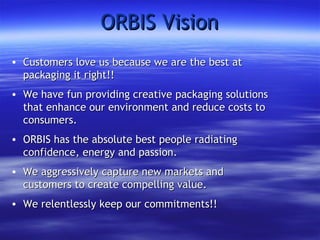 ORBIS Vision Customers love us because we are the best at packaging it right!! We have fun providing creative packaging solutions that enhance our environment and reduce costs to consumers. ORBIS has the absolute best people radiating confidence, energy and passion. We aggressively capture new markets and customers to create compelling value. We relentlessly keep our commitments!! 