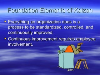 Foundation Elements of Kaizen Everything an organization does is a process to be standardized, controlled, and continuously improved. Continuous improvement requires employee involvement. 