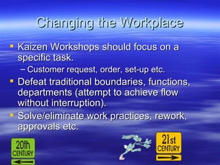 Changing the Workplace Kaizen Workshops should focus on a specific task. Customer request, order, set-up etc. Defeat traditional boundaries, functions, departments (attempt to achieve flow without interruption). Solve/eliminate work practices, rework, approvals etc. 