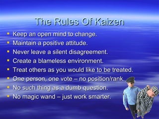 The Rules Of Kaizen Keep an open mind to change. Maintain a positive attitude. Never leave a silent disagreement. Create a blameless environment. Treat others as you would like to be treated. One person, one vote – no position/rank. No such thing as a dumb question. No magic wand – just work smarter. 