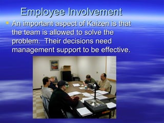 Employee Involvement An important aspect of Kaizen is that the team is allowed to solve the problem.  Their decisions need management support to be effective. 