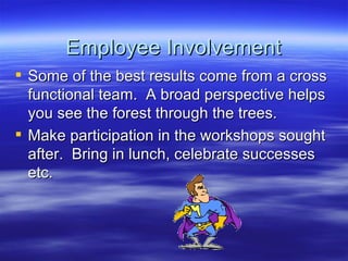 Employee Involvement Some of the best results come from a cross functional team.  A broad perspective helps you see the forest through the trees. Make participation in the workshops sought after.  Bring in lunch, celebrate successes etc.  