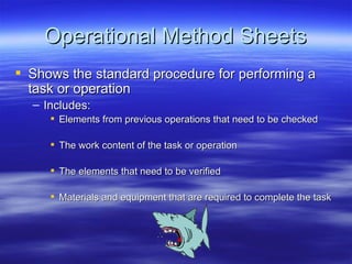 Operational Method Sheets Shows the standard procedure for performing a task or operation Includes: Elements from previous operations that need to be checked The work content of the task or operation The elements that need to be verified Materials and equipment that are required to complete the task 