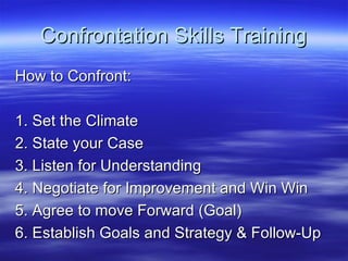 Confrontation Skills Training How to Confront: 1. Set the Climate 2. State your Case 3. Listen for Understanding 4. Negotiate for Improvement and Win Win  5. Agree to move Forward (Goal)  6. Establish Goals and Strategy & Follow-Up 