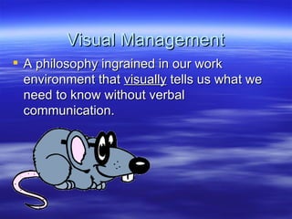 Visual Management A philosophy ingrained in our work environment that  visually  tells us what we need to know without verbal communication. 