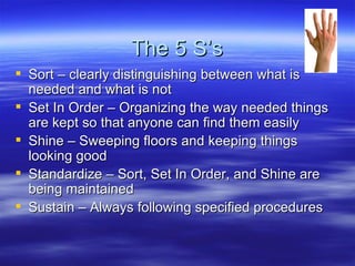 The 5 S’s Sort – clearly distinguishing between what is needed and what is not Set In Order – Organizing the way needed things are kept so that anyone can find them easily Shine – Sweeping floors and keeping things looking good Standardize – Sort, Set In Order, and Shine are being maintained Sustain – Always following specified procedures  