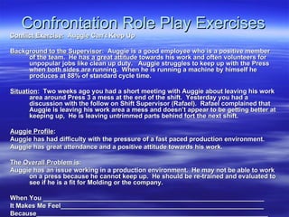 Confrontation Role Play Exercises Conflict Exercise :  Auggie Can’t Keep Up Background to the Supervisor :  Auggie is a good employee who is a positive member of the team.  He has a great attitude towards his work and often volunteers for unpopular jobs like clean up duty.  Auggie struggles to keep up with the Press when both sides are running.  When he is running a machine by himself he produces at 88% of standard cycle time.  Situation :  Two weeks ago you had a short meeting with Auggie about leaving his work area around Press 3 a mess at the end of the shift.  Yesterday you had a discussion with the follow on Shift Supervisor (Rafael).  Rafael complained that Auggie is leaving his work area a mess and doesn’t appear to be getting better at keeping up,  He is leaving untrimmed parts behind fort the next shift.  Auggie Profile : Auggie has had difficulty with the pressure of a fast paced production environment. Auggie has great attendance and a positive attitude towards his work. The Overall Problem is : Auggie has an issue working in a production environment.  He may not be able to work on a press because he cannot keep up.  He should be re-trained and evaluated to see if he is a fit for Molding or the company. When You ______________________________________________________________ It Makes Me Feel_________________________________________________________ Because_________________________________________________________________ 
