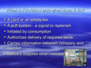 What is KANBAN and what does it do? A card or an empty bin A pull system - a signal to replenish Initiated by consumption Authorizes delivery of required items Carries information between company and supplier Delivers supplies when needed 