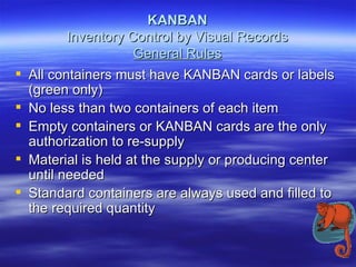 KANBAN Inventory Control by Visual Records General Rules All containers must have KANBAN cards or labels (green only) No less than two containers of each item Empty containers or KANBAN cards are the only authorization to re-supply Material is held at the supply or producing center until needed Standard containers are always used and filled to the required quantity 