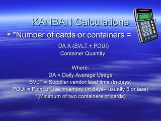 KANBAN Calculations *Number of cards or containers = DA X (SVLT + POUI) Container Quantity Where: DA = Daily Average Usage SVLT = Supplier vendor lead time (in days) POUI = Point of use inventory (in days– usually 5 or less) *(Minimum of two containers or cards) 