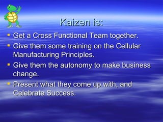 Kaizen is: Get a Cross Functional Team together. Give them some training on the Cellular Manufacturing Principles. Give them the autonomy to make business change. Present what they come up with, and Celebrate Success. 