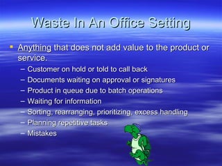 Waste In An Office Setting Anything  that does not add value to the product or service. Customer on hold or told to call back Documents waiting on approval or signatures Product in queue due to batch operations Waiting for information Sorting, rearranging, prioritizing, excess handling Planning repetitive tasks Mistakes 
