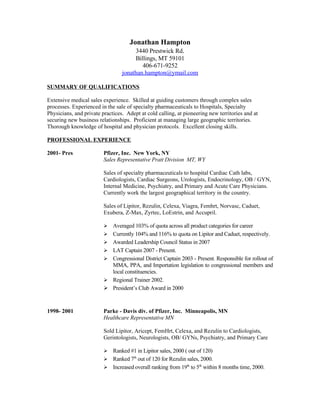 Jonathan Hampton
                                      3440 Prestwick Rd.
                                      Billings, MT 59101
                                         406-671-9252
                                 jonathan.hampton@ymail.com

SUMMARY OF QUALIFICATIONS

Extensive medical sales experience. Skilled at guiding customers through complex sales
processes. Experienced in the sale of specialty pharmaceuticals to Hospitals, Specialty
Physicians, and private practices. Adept at cold calling, at pioneering new territories and at
securing new business relationships. Proficient at managing large geographic territories.
Thorough knowledge of hospital and physician protocols. Excellent closing skills.

PROFESSIONAL EXPERIENCE

2001- Pres               Pfizer, Inc. New York, NY
                         Sales Representative Pratt Division MT, WY

                         Sales of specialty pharmaceuticals to hospital Cardiac Cath labs,
                         Cardiologists, Cardiac Surgeons, Urologists, Endocrinology, OB / GYN,
                         Internal Medicine, Psychiatry, and Primary and Acute Care Physicians.
                         Currently work the largest geographical territory in the country.

                         Sales of Lipitor, Rezulin, Celexa, Viagra, Femhrt, Norvasc, Caduet,
                         Exubera, Z-Max, Zyrtec, LoEstrin, and Accupril.

                             Averaged 103% of quota across all product categories for career
                         
                             Currently 104% and 116% to quota on Lipitor and Caduet, respectively.
                         
                             Awarded Leadership Council Status in 2007
                         
                             LAT Captain 2007 - Present.
                         
                             Congressional District Captain 2003 - Present. Responsible for rollout of
                         
                             MMA, PPA, and Importation legislation to congressional members and
                             local constituencies.
                             Regional Trainer 2002.
                         
                            President’s Club Award in 2000



1998- 2001               Parke - Davis div. of Pfizer, Inc. Minneapolis, MN
                         Healthcare Representative MN

                         Sold Lipitor, Aricept, FemHrt, Celexa, and Rezulin to Cardiologists,
                         Gerintologists, Neurologists, OB/ GYNs, Psychiatry, and Primary Care

                           Ranked #1 in Lipitor sales, 2000 ( out of 120)
                         
                          Ranked 7th out of 120 for Rezulin sales, 2000.
                          Increased overall ranking from 19th to 5th within 8 months time, 2000.
 