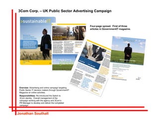 3Com Corp. – UK Public Sector Advertising Campaign



                                                         Four-page spread. First of three
                                                         articles in GovernmentIT magazine.




 Overview: Advertising and online campaign targeting
 Public Sector IT decision makers through GovernmentIT
 Magazine an online activities.
 Responsibilities: Re-introduced the Switch to
 3Com identity. Overall management of the
 campaign working with the agency and 3Com’s
 PR Manager to develop and deliver the completed
 campaign.



Jonathan Southall
 