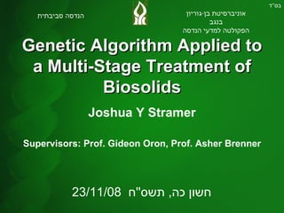 Genetic Algorithm Applied to a Multi-Stage Treatment of Biosolids Joshua Y Stramer Supervisors: Prof. Gideon Oron, Prof. Asher Brenner בס '' ד אוניברסיטת בן - גוריון בנגב הפקולטה למדעי הנדסה הנדסה סביבתית 23/11/08  חשון כה ,  תשס '' ח 