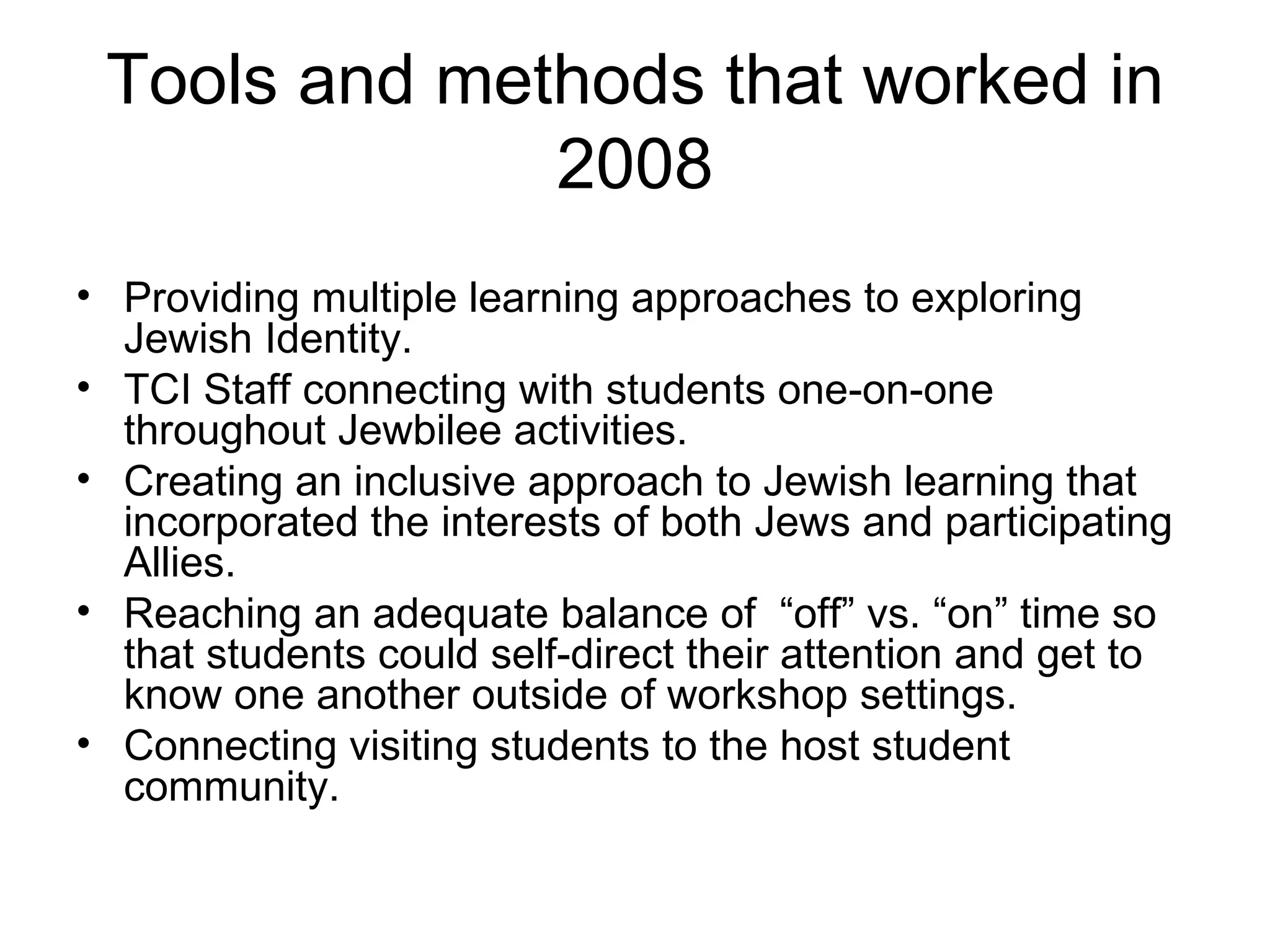 Tools and methods that worked in 2008 Providing multiple learning approaches to exploring Jewish Identity.  TCI Staff connecting with students one-on-one throughout Jewbilee activities. Creating an inclusive approach to Jewish learning that incorporated the interests of both Jews and participating Allies. Reaching an adequate balance of  “off” vs. “on” time so that students could self-direct their attention and get to know one another outside of workshop settings. Connecting visiting students to the host student community. 