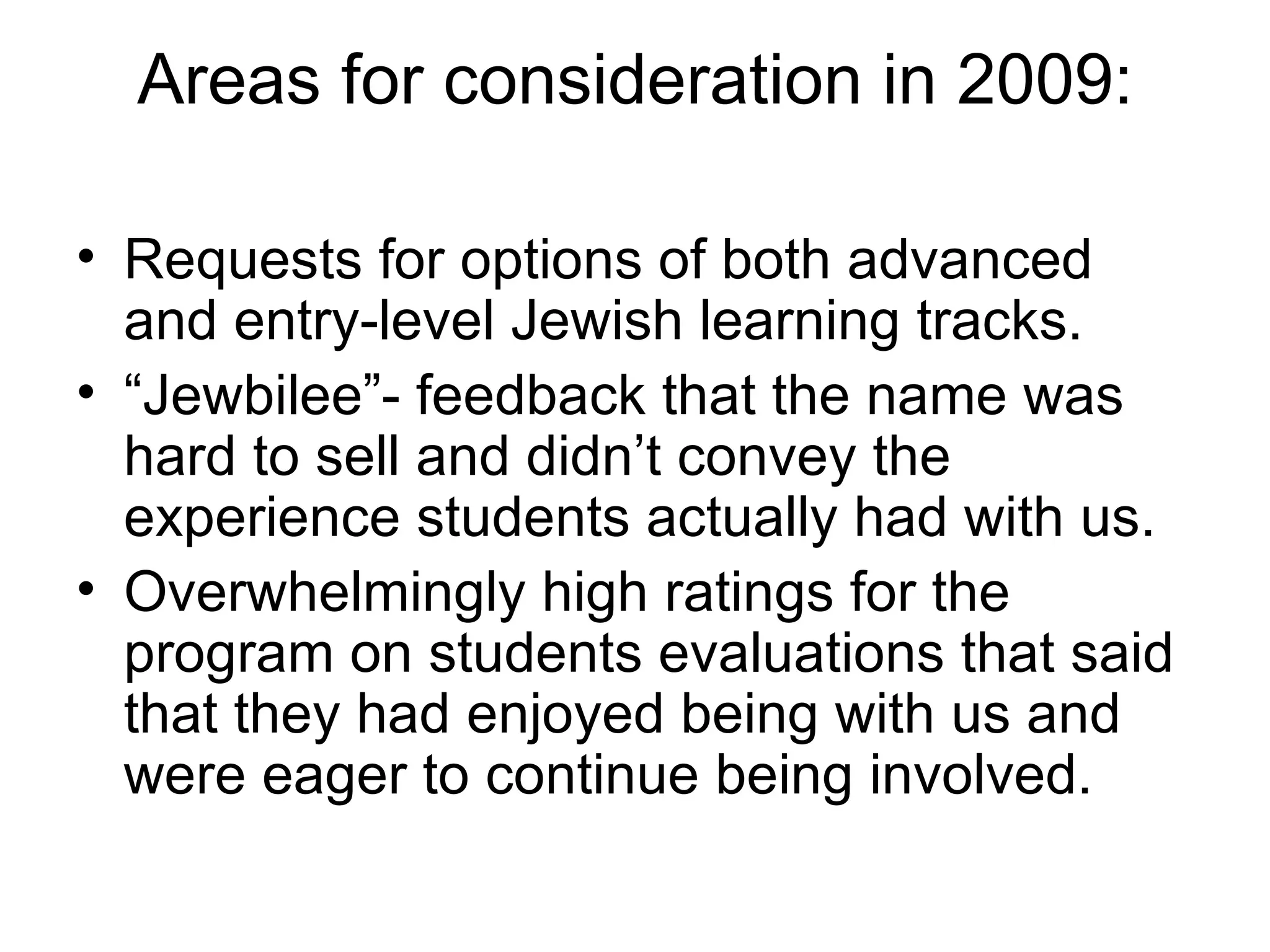 Areas for consideration in 2009: Requests for options of both advanced and entry-level Jewish learning tracks. “ Jewbilee”- feedback that the name was hard to sell and didn’t convey the experience students actually had with us. Overwhelmingly high ratings for the program on students evaluations that said that they had enjoyed being with us and were eager to continue being involved. 