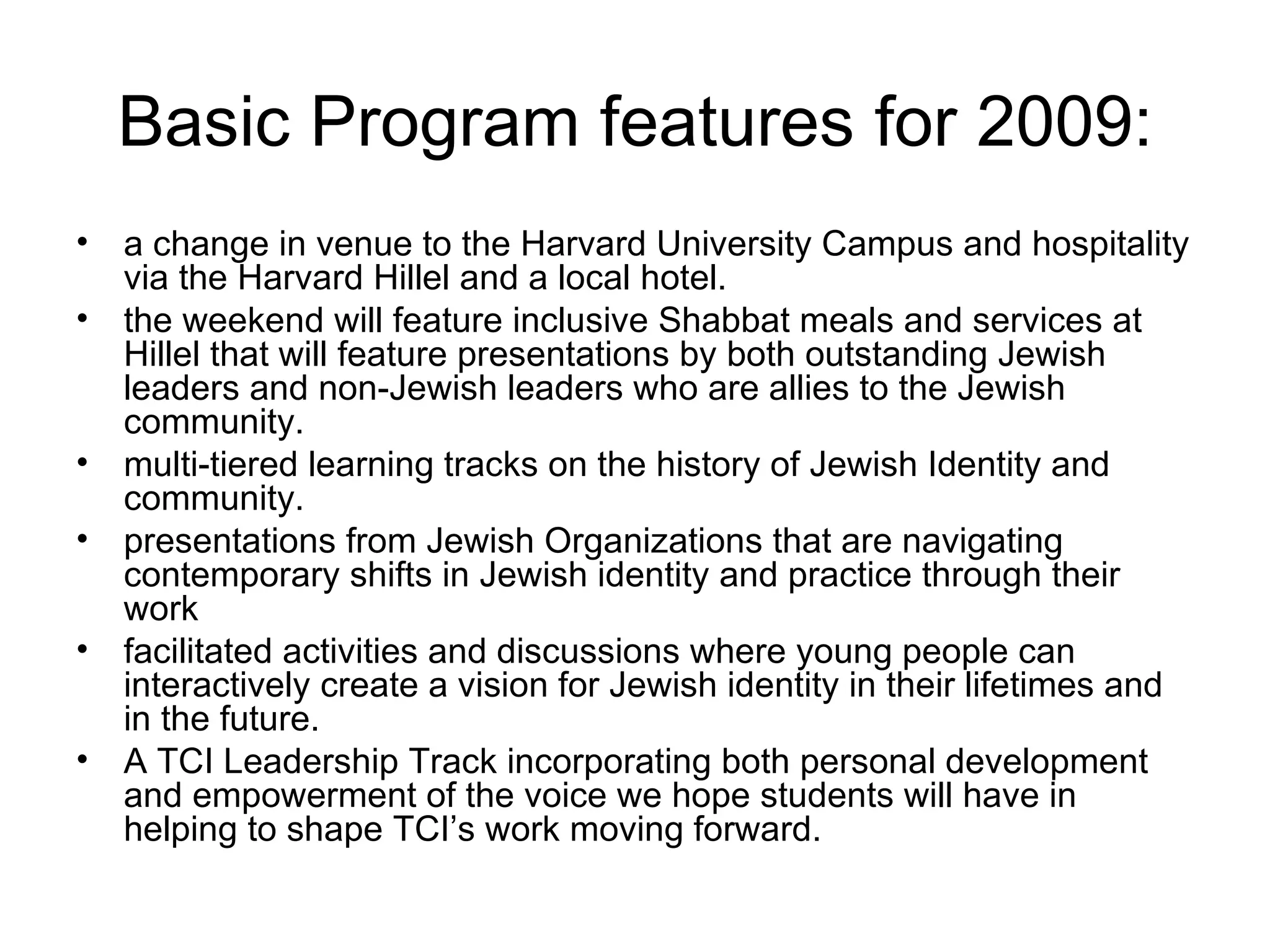 Basic Program features for 2009: a change in venue to the Harvard University Campus and hospitality via the Harvard Hillel and a local hotel.  the weekend will feature inclusive Shabbat meals and services at Hillel that will feature presentations by both outstanding Jewish leaders and non-Jewish leaders who are allies to the Jewish community.  multi-tiered learning tracks on the history of Jewish Identity and community.  presentations from Jewish Organizations that are navigating contemporary shifts in Jewish identity and practice through their work facilitated activities and discussions where young people can interactively create a vision for Jewish identity in their lifetimes and in the future.  A TCI Leadership Track incorporating both personal development and empowerment of the voice we hope students will have in helping to shape TCI’s work moving forward.  