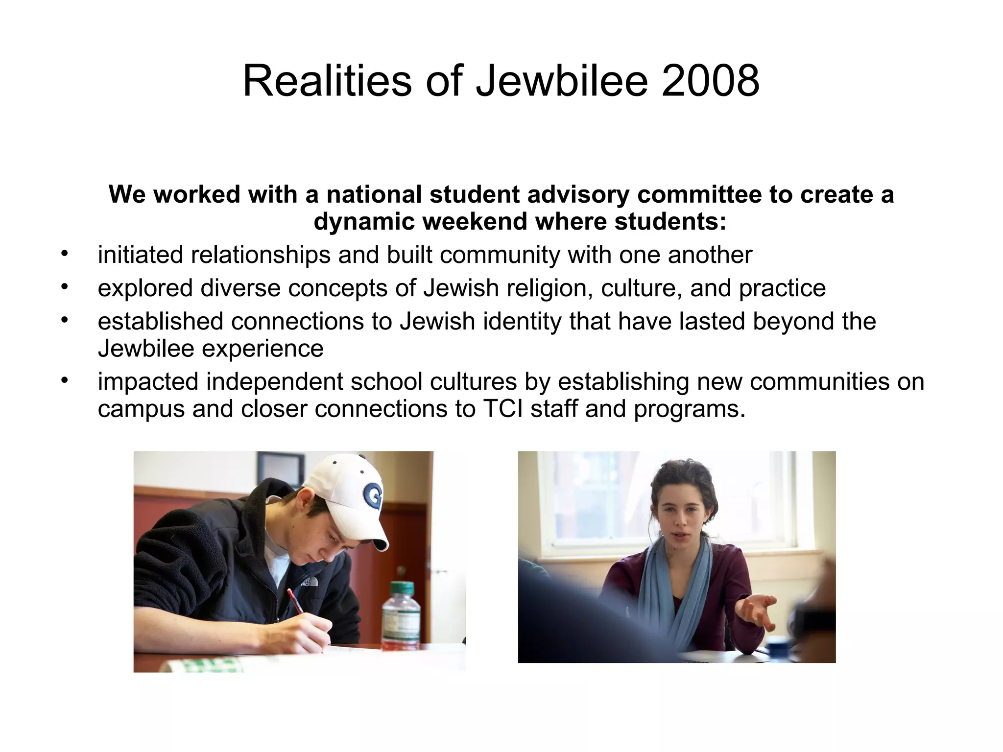 Realities of Jewbilee 2008 We worked with a national student advisory committee to create a dynamic weekend where students: initiated relationships and built community with one another explored diverse concepts of Jewish religion, culture, and practice established connections to Jewish identity that have lasted beyond the Jewbilee experience impacted independent school cultures by establishing new communities on campus and closer connections to TCI staff and programs. 