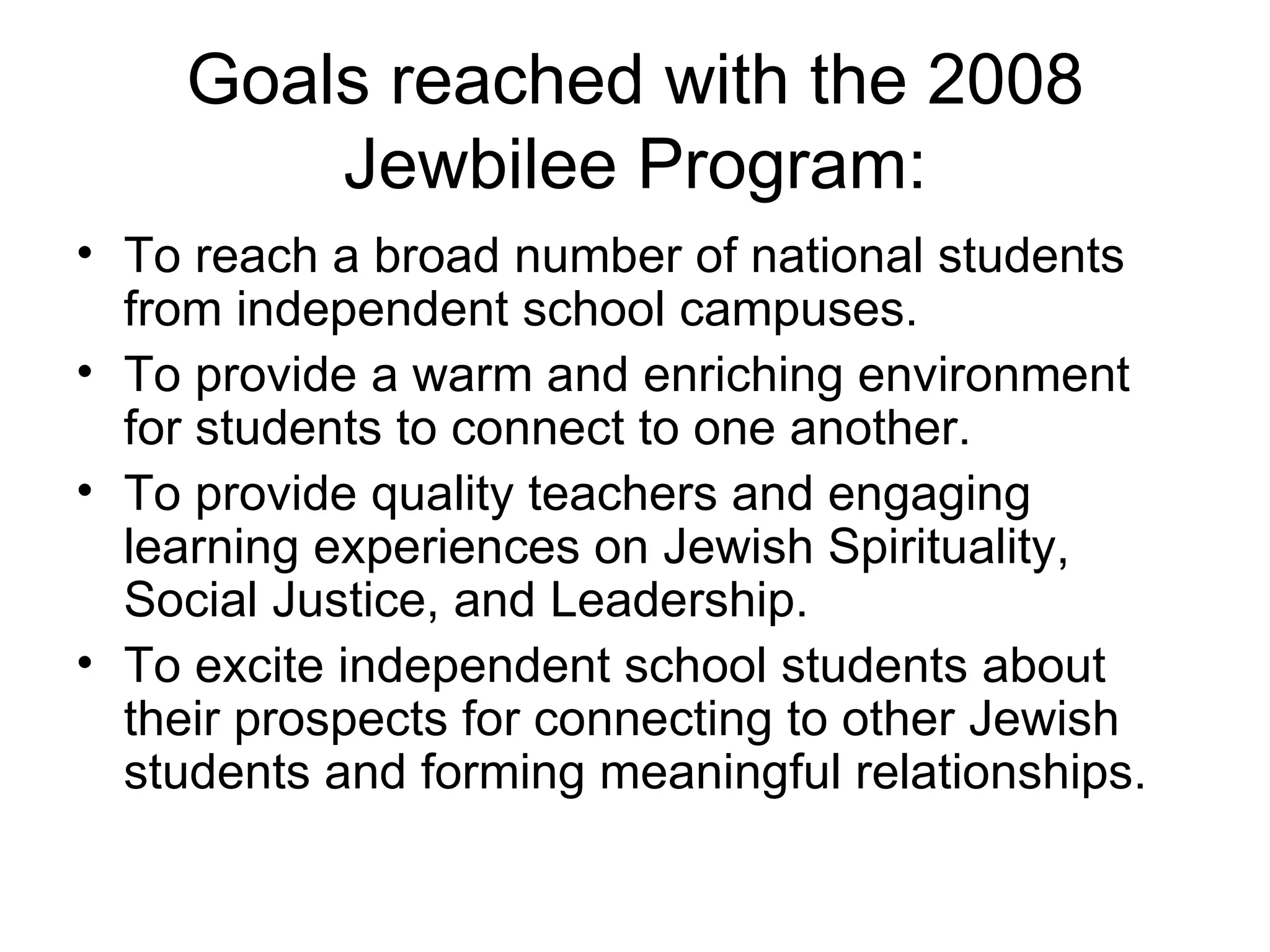 Goals reached with the 2008 Jewbilee Program: To reach a broad number of national students from independent school campuses. To provide a warm and enriching environment for students to connect to one another. To provide quality teachers and engaging learning experiences on Jewish Spirituality, Social Justice, and Leadership.  To excite independent school students about their prospects for connecting to other Jewish students and forming meaningful relationships. 