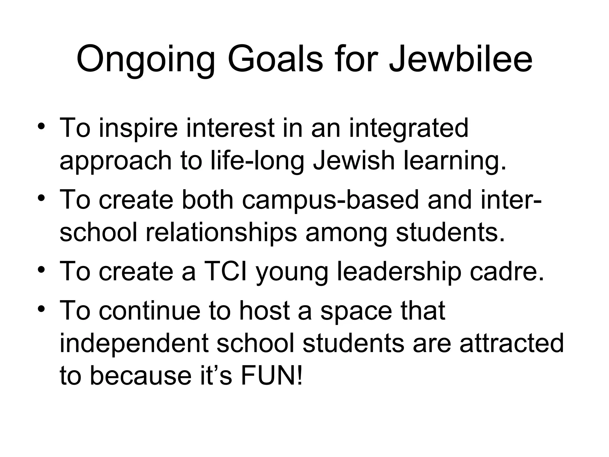Ongoing Goals for Jewbilee To inspire interest in an integrated approach to life-long Jewish learning.  To create both campus-based and inter-school relationships among students. To create a TCI young leadership cadre. To continue to host a space that independent school students are attracted to because it’s FUN! 
