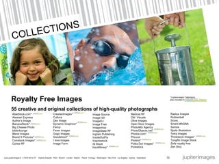 Royalty Free Images 55  creative and original collections of high-quality photographs AbleStock.com* Alaskan Express Author’s Image BananaStock* Big Cheese Photo bilderlounge Blend Images Brand X Pictures* Comstock Images* Corbis RF CreatasImages* Cultura Dex Image Dynamic Graphics* Fancy Fever Images Gogo Images Goodshoot* I love images Image Farm Image Source Image100 ImageDJ Image Free Imageshop ImageState RF Ingram Publishing InsideOutPix Inspirestock IS Stock liquidlibrary* Medical RF Old  Visuals Olive Images Open Door Images PhotoAlto Agency PhotoObjects.net* Photos.com* Phovoir Pixland* Polka Dot Images* Purestock Radius Images Rubberball Score. Smart.MAGNA Somos Spots Illustration Tetra Images Thinkstock Images* TongRo Image Stock Zefa royalty free Zen Shui *Jupiterimages Collections also included in  13 COLLECTIONS 