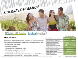 UNLIMITED   PREMIUM Free yourself  ! Jupiterimages Unlimited is the premier destination for incomparable quality, exclusive images by subscription and a range of content to meet any need : 700 000 Royalty Free images 12 Premium Collections Thousands of new images added weekly Unlimited downloads with Premium plan Images are Model & Property released You can keep the stock images you use during your subscription forever,  without limitation incorporation into a different product or service. 14 I 