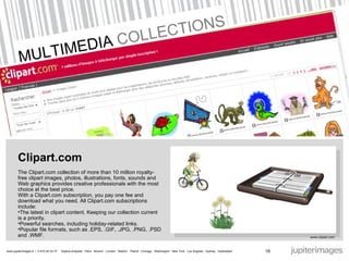 MULTIMEDIA  COLLECTIONS  Clipart.com The Clipart.com collection of more than 10 million royalty-free clipart images, photos, illustrations, fonts, sounds and Web graphics provides creative professionals with the most choice at the best price.  With a Clipart.com subscription, you pay one fee and download what you need. All Clipart.com subscriptions include:  The latest in clipart content. Keeping our collection current is a priority.  Powerful searches, including holiday-related links.  Popular file formats, such as .EPS, .GIF, .JPG, .PNG, .PSD and .WMF.  www.clipart.com  18 