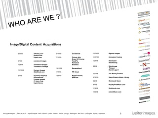WHO ARE WE ? Image/Digital Content   Acquisitions 6/30/03 arttoday.com photos.com clipart.com 4/1/04 comstock images 7/28/04 Thinkstock Images Thinkstock Footage 11/15/04 Hemera images AbleStock.com 3/7/05 Dynamic Graphics PictureQuest Creatas Images IT Stock Free liquid library 5/19/05 Goodshoot 7/19/05  Picture Arts Brand X Pictures FoodPix Nonstock Botanica 10/13/05  BananaStock 11/9/05 PR Direct 12/6/05  Bigshot media BBM.net 12/14/05 Agence Images 12/27/05 Animation Factory 1/24/06 Stockxpert Stockxchng 2/2/06   Stockimage   Pixland Stockimage.fr 2/21/06 The Beauty Archive 3/16 /06 Steve Shapiro Music Library 5/2/06 Workbook Stock 8/7/06 RoyaltyFreeMusic.com 1/18/08 Studiocutz.com 1/30/08 estockMusic.com 3 